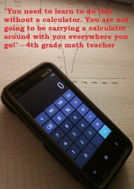 Teachers used to say you need to be able to do math in your head because you won't be carrying a calculator everywhere with you.  Now, many people carry smartphones that have calculators everywhere with them.