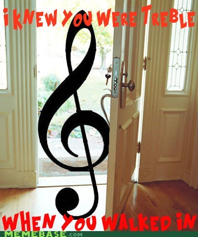 A treble is coming in the door.  I knew you were treble when you walked in.